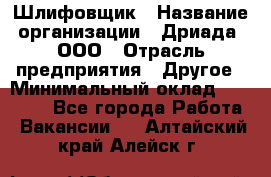 Шлифовщик › Название организации ­ Дриада, ООО › Отрасль предприятия ­ Другое › Минимальный оклад ­ 18 000 - Все города Работа » Вакансии   . Алтайский край,Алейск г.